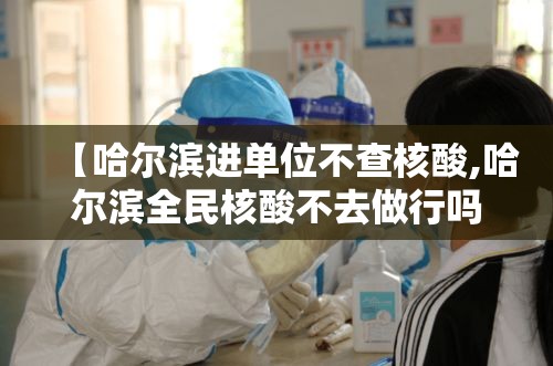 【哈尔滨进单位不查核酸,哈尔滨全民核酸不去做行吗】 【哈尔滨进单位不查核酸,哈尔滨全民核酸不去做行吗】