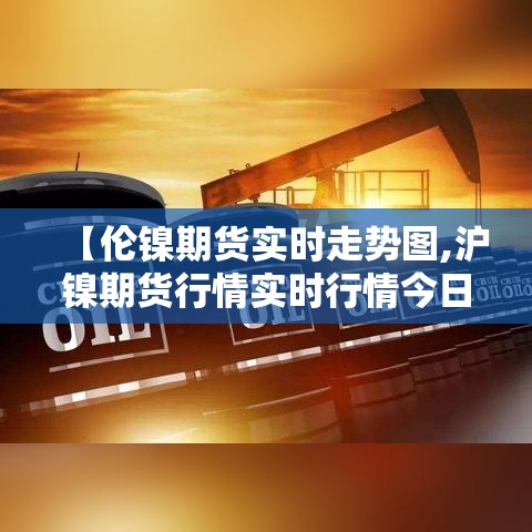 【伦镍期货实时走势图,沪镍期货行情实时行情今日镍价】 【伦镍期货实时走势图,沪镍期货行情实时行情今日镍价】