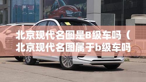 北京现代名图是B级车吗(北京现代名图属于b级车吗) 北京现代名图是B级车吗(北京现代名图属于b级车吗)