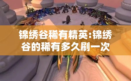 锦绣谷稀有精英:锦绣谷的稀有多久刷一次 锦绣谷稀有精英:锦绣谷的稀有多久刷一次