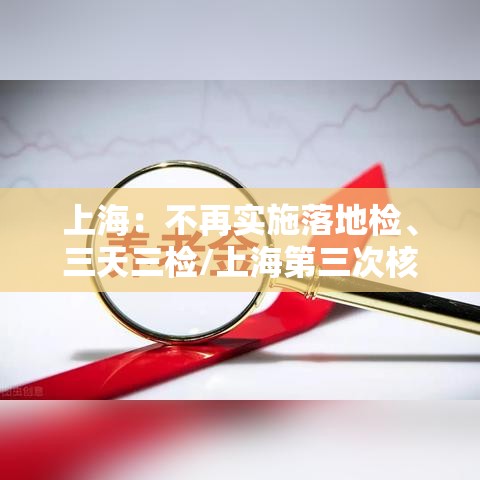 上海：不再实施落地检	、三天三检/上海第三次核酸