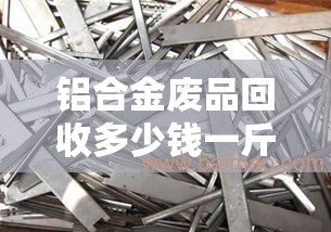 铝合金废品回收多少钱一斤/废旧铝合金多少钱一斤 铝合金废品回收多少钱一斤/废旧铝合金多少钱一斤