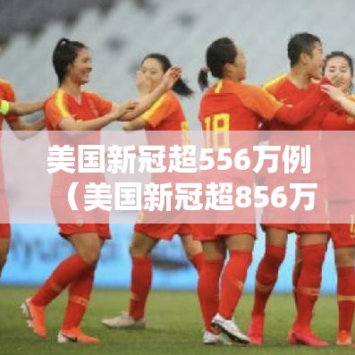 美国新冠超556万例(美国新冠超856万) 美国新冠超556万例(美国新冠超856万)