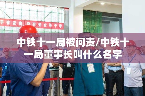 中铁十一局被问责/中铁十一局董事长叫什么名字