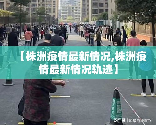 【株洲疫情最新情况,株洲疫情最新情况轨迹】 【株洲疫情最新情况,株洲疫情最新情况轨迹】