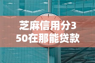 芝麻信用分350在那能贷款2026万人实测通过（芝麻信用350能贷款买车吗）
