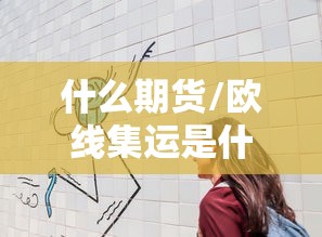 什么期货/欧线集运是什么期货 什么期货/欧线集运是什么期货