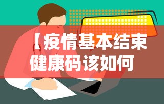 【疫情基本结束健康码该如何处理,疫情已经结束】 【疫情基本结束健康码该如何处理,疫情已经结束】