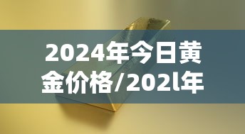 2024年今日黄金价格/202l年黄金价格 2024年今日黄金价格/202l年黄金价格