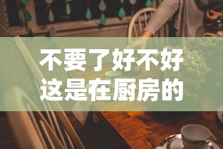 不要了好不好这是在厨房的简单介绍 不要了好不好这是在厨房的简单介绍