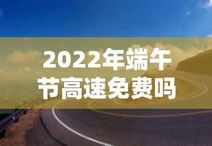 2022年端午节高速免费吗:2021年端午节高速免费几天