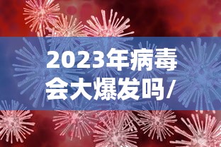 2023年病毒会大爆发吗/2021病毒还会爆发?