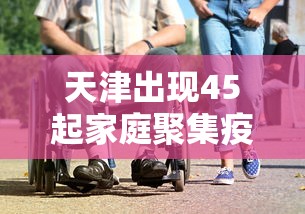 天津出现45起家庭聚集疫情/天津出现45起家庭聚集疫情怎么办 天津出现45起家庭聚集疫情/天津出现45起家庭聚集疫情怎么办
