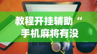 教程开挂辅助“ 手机麻将有没有假的,感觉一打,我就输”(原来真的有挂)