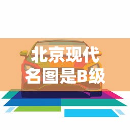 北京现代名图是B级车吗/现代名图是什么级别的车型