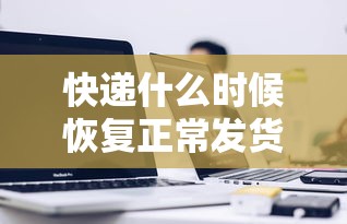 快递什么时候恢复正常发货(快递什么时候恢复正常发货2023) 快递什么时候恢复正常发货(快递什么时候恢复正常发货2023)
