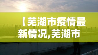 【芜湖市疫情最新情况,芜湖市疫情最新情况】 【芜湖市疫情最新情况,芜湖市疫情最新情况】