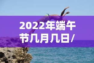 2022年端午节几月几日/2022年端午是哪一天