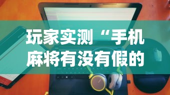 玩家实测“手机麻将有没有假的,感觉一打,我就输”(确实真的有挂)