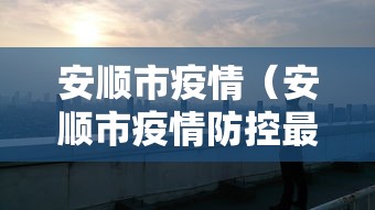 安顺市疫情(安顺市疫情防控最新消息) 安顺市疫情(安顺市疫情防控最新消息)