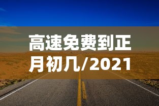 高速免费到正月初几/2021高速免费到正月初几