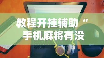 教程开挂辅助“ 手机麻将有没有假的,感觉一打,我就输”的确是有挂