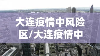 大连疫情中风险区/大连疫情中风险区域 大连疫情中风险区/大连疫情中风险区域