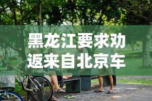 黑龙江要求劝返来自北京车辆/黑龙江开车进北京有什么要求 黑龙江要求劝返来自北京车辆/黑龙江开车进北京有什么要求