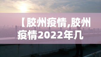 【胶州疫情,胶州疫情2022年几月封城】