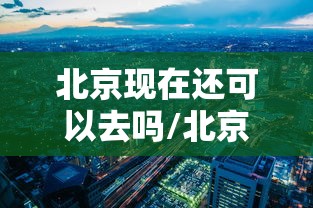 北京现在还可以去吗/北京现在还能去吗?会被隔离吗