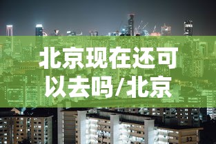 北京现在还可以去吗/北京现在还能去吗?会被隔离吗