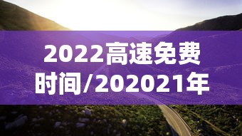 2022高速免费时间/202021年高速免费时间 2022高速免费时间/202021年高速免费时间