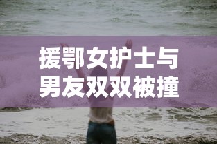 援鄂女护士与男友双双被撞身亡/援鄂女护师 援鄂女护士与男友双双被撞身亡/援鄂女护师