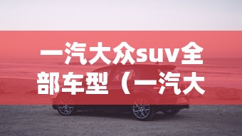 一汽大众suv全部车型(一汽大众suv全部车型及销量) 一汽大众suv全部车型(一汽大众suv全部车型及销量)
