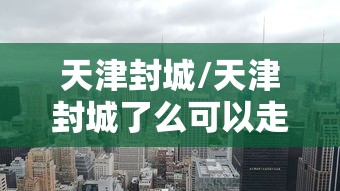 天津封城/天津封城了么可以走高速吗 天津封城/天津封城了么可以走高速吗