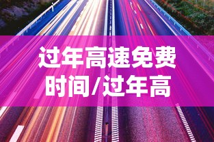 过年高速免费时间/过年高速免费时间是按照下高速时间算吗 过年高速免费时间/过年高速免费时间是按照下高速时间算吗