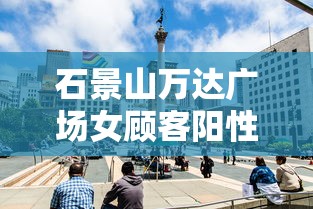 石景山万达广场女顾客阳性:石景山万达广场新冠女