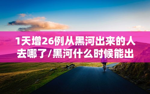1天增26例从黑河出来的人去哪了/黑河什么时候能出城 1天增26例从黑河出来的人去哪了/黑河什么时候能出城