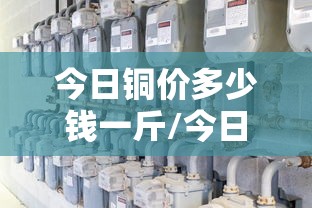 今日铜价多少钱一斤/今日铜价多少钱一斤紫铜 今日铜价多少钱一斤/今日铜价多少钱一斤紫铜
