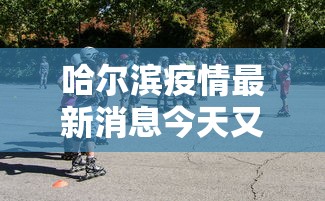哈尔滨疫情最新消息今天又增加9人:哈尔滨疫情最新消息今天又增加9人轨迹