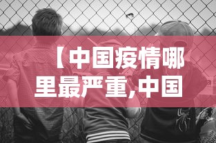 【中国疫情哪里最严重,中国疫情哪里最严重了】 【中国疫情哪里最严重,中国疫情哪里最严重了】