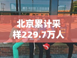 北京累计采样229.7万人(北京累计采样2297万人是真的吗) 北京累计采样229.7万人(北京累计采样2297万人是真的吗)