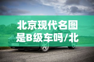 北京现代名图是B级车吗/北京现代名图属于b级车吗 北京现代名图是B级车吗/北京现代名图属于b级车吗