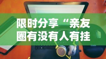 限时分享“亲友圈有没有人有挂”详细分享步骤