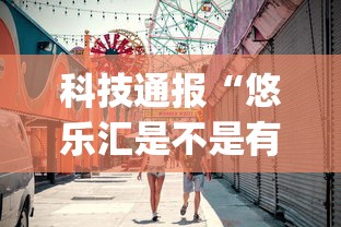 科技通报“悠乐汇是不是有挂吗	”(确实有挂)
