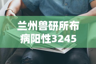 兰州兽研所布病阳性3245人/兰州兽研所生产招聘最新信息