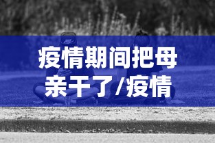 疫情期间把母亲干了/疫情期间把母亲干了违法吗