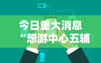 今日重大消息“想游中心五辅助工具可以辅助
