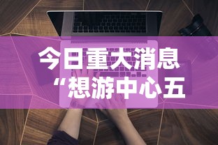 今日重大消息“想游中心五辅助工具可以辅助