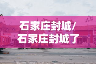 石家庄封城/石家庄封城了吗最新消息 石家庄封城/石家庄封城了吗最新消息